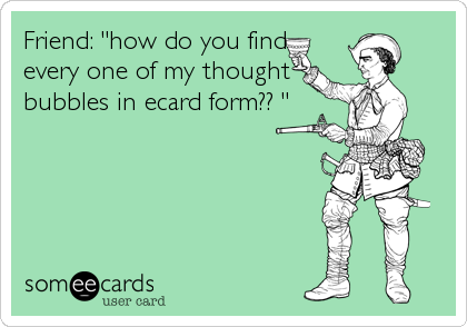 Friend: "how do you find
every one of my thought
bubbles in ecard form?? "