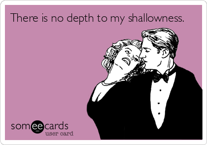 There is no depth to my shallowness.