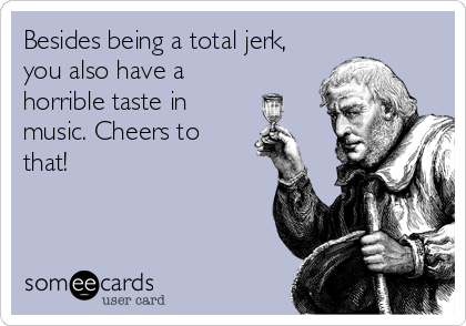 Besides being a total jerk,
you also have a
horrible taste in
music. Cheers to
that!