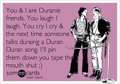 You & I are Duranie
friends. You laugh I
laugh. You cry I cry &
the next time someone
talks duraing a Duran
Duran song. I'll pin
them down you tape their
mouth shut ;)
