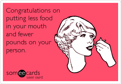 Congratulations on
putting less food
in your mouth
and fewer
pounds on your
person.