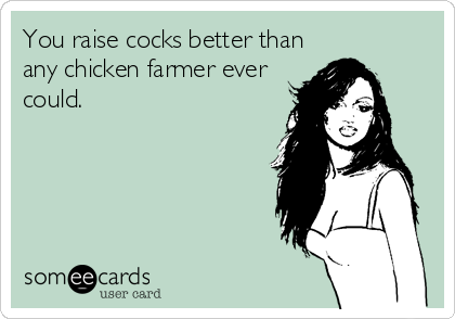 You raise cocks better than
any chicken farmer ever
could.