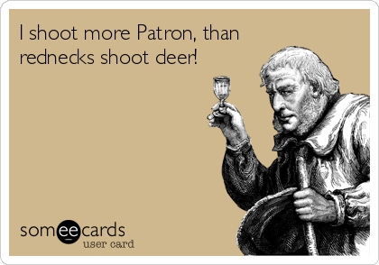 I shoot more Patron, than
rednecks shoot deer!