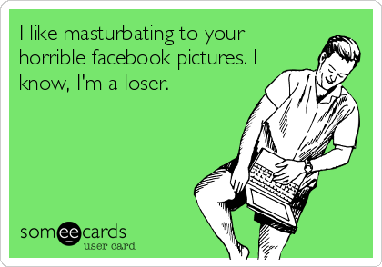 I like masturbating to your
horrible facebook pictures. I
know, I'm a loser.