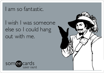 I am so fantastic. 

I wish I was someone
else so I could hang
out with me.