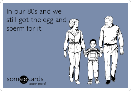 In our 80s and we
still got the egg and
sperm for it.