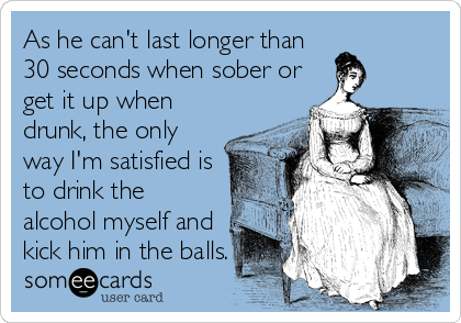 As he can't last longer than
30 seconds when sober or
get it up when
drunk, the only
way I'm satisfied is
to drink the
alcohol myself and
kick him in the balls.