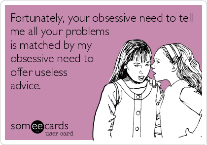 Fortunately, your obsessive need to tell
me all your problems
is matched by my
obsessive need to
offer useless
advice.