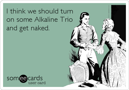 I think we should turn
on some Alkaline Trio
and get naked.