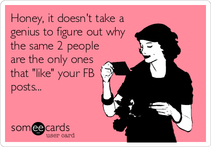Honey, it doesn't take a
genius to figure out why
the same 2 people
are the only ones
that "like" your FB
posts...