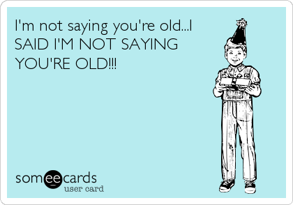 I'm not saying you're old...I
SAID I'M NOT SAYING
YOU'RE OLD!!!