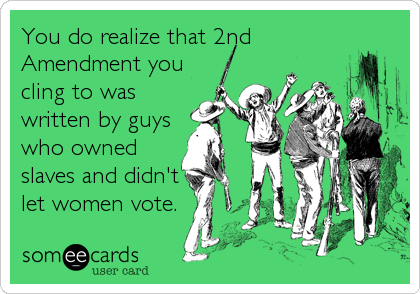 You do realize that 2nd
Amendment you
cling to was
written by guys
who owned
slaves and didn't
let women vote.