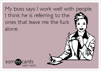 My boss says I work well with people.  
I think he is referring to the
ones that leave me the fuck   
alone.