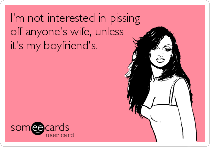 I'm not interested in pissing
off anyone's wife, unless
it's my boyfriend's.