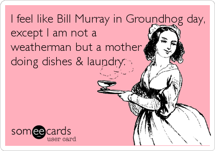 I feel like Bill Murray in Groundhog day,
except I am not a
weatherman but a mother
doing dishes & laundry.