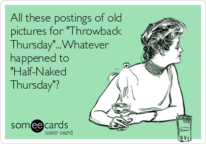 All these postings of old
pictures for "Throwback
Thursday"...Whatever
happened to
"Half-Naked
Thursday"?