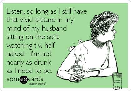 Listen, so long as I still have
that vivid picture in my
mind of my husband
sitting on the sofa 
watching t.v. half
naked - I'm not
nearly as drunk
as I need to be.