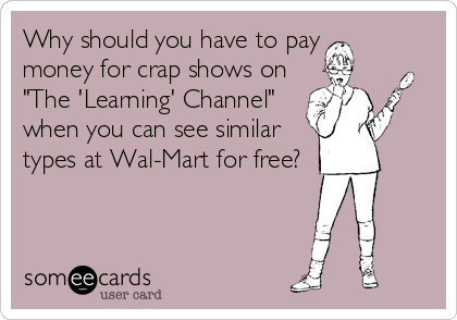 Why should you have to pay
money for crap shows on
"The 'Learning' Channel"
when you can see similar
types at Wal-Mart for free?