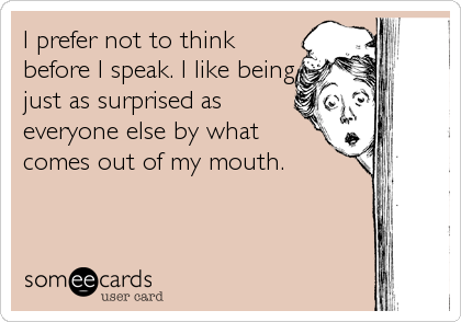 I prefer not to think
before I speak. I like being
just as surprised as
everyone else by what
comes out of my mouth.