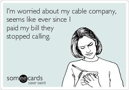 I'm worried about my cable company,
seems like ever since I
paid my bill they
stopped calling.