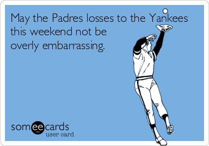 May the Padres losses to the Yankees
this weekend not be
overly embarrassing.