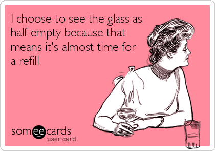 I choose to see the glass as
half empty because that
means it's almost time for
a refill