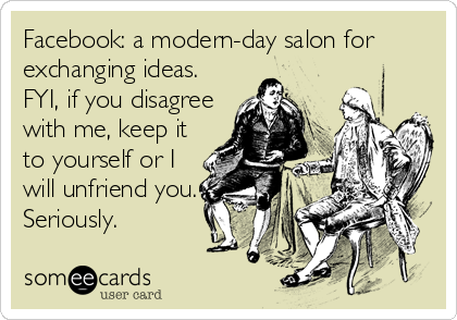 Facebook: a modern-day salon for
exchanging ideas.
FYI, if you disagree
with me, keep it
to yourself or I
will unfriend you.
Seriously.