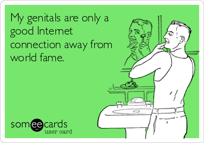 My genitals are only a
good Internet
connection away from
world fame.