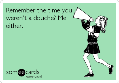 Remember the time you 
weren't a douche? Me
either.