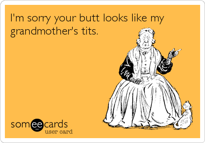 I'm sorry your butt looks like my 
grandmother's tits.
