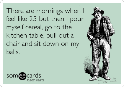 There are mornings when I
feel like 25 but then I pour
myself cereal, go to the
kitchen table, pull out a
chair and sit down on my
balls.