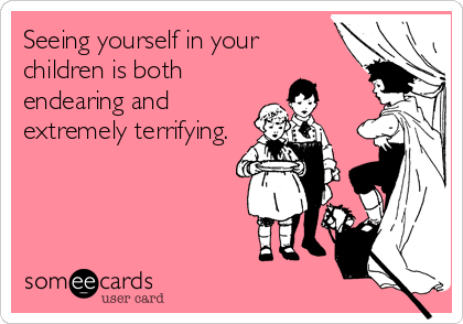 Seeing yourself in your
children is both
endearing and
extremely terrifying.