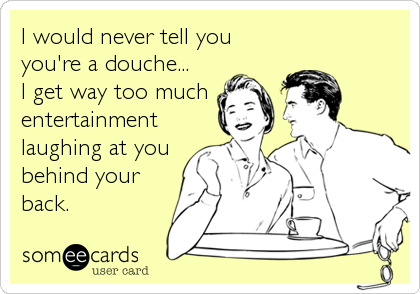 I would never tell you
you're a douche...
I get way too much
entertainment
laughing at you
behind your
back.