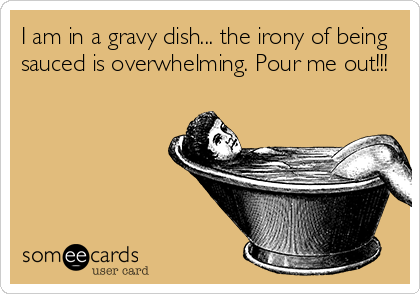 I am in a gravy dish... the irony of being
sauced is overwhelming. Pour me out!!!