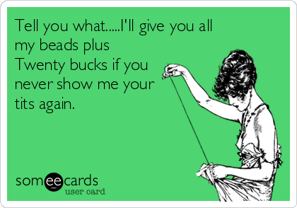 Tell you what.....I'll give you all
my beads plus
Twenty bucks if you
never show me your 
tits again.