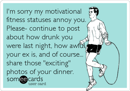 I'm sorry my motivational 
fitness statuses annoy you.
Please- continue to post
about how drunk you
were last night, how awful
your ex is, and o