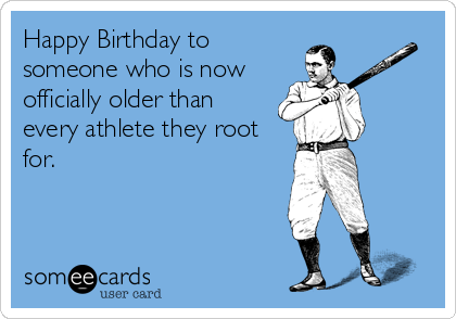 Happy Birthday to
someone who is now
officially older than
every athlete they root
for.