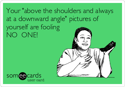 Your "above the shoulders and always
at a downward angle" pictures of
yourself are fooling
NO  ONE!