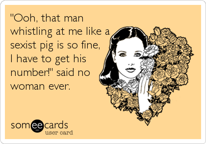 "Ooh, that man
whistling at me like a
sexist pig is so fine,
I have to get his
number!" said no
woman ever.