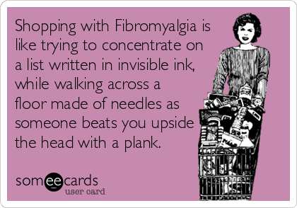 Shopping with Fibromyalgia is
like trying to concentrate on
a list written in invisible ink,
while walking across a
floor made of needles as
someone beats you upside
the head with a plank.