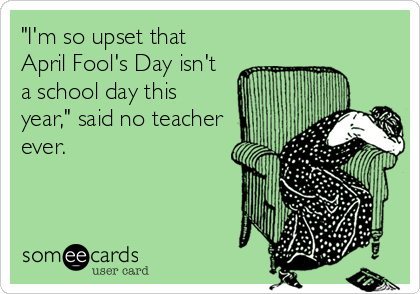 "I'm so upset that
April Fool's Day isn't
a school day this
year," said no teacher
ever.