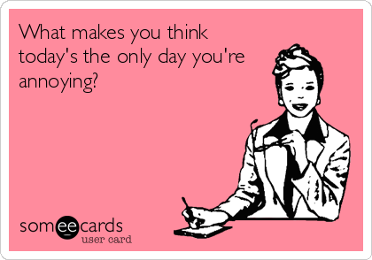 What makes you think
today's the only day you're 
annoying?