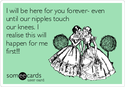 I will be here for you forever- even
until our nipples touch
our knees. I
realise this will
happen for me
first!!!