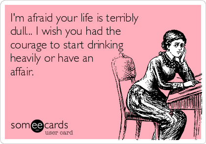 I'm afraid your life is terribly
dull... I wish you had the
courage to start drinking
heavily or have an
affair.