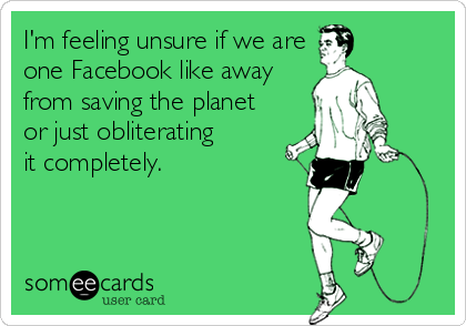 I'm feeling unsure if we are
one Facebook like away
from saving the planet
or just obliterating 
it completely.