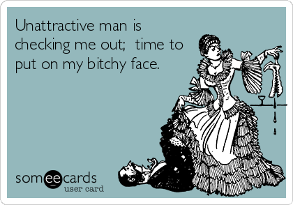 Unattractive man is
checking me out;  time to
put on my bitchy face.