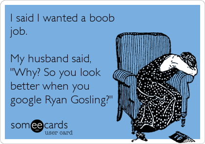 I said I wanted a boob
job.

My husband said,
"Why? So you look
better when you
google Ryan Gosling?"