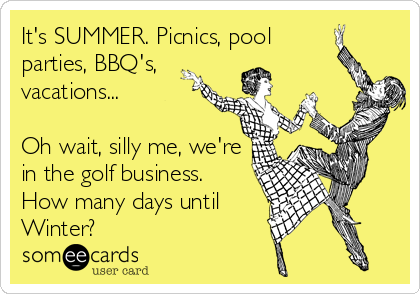 It's SUMMER. Picnics, pool
parties, BBQ's, 
vacations...

Oh wait, silly me, we're
in the golf business.
How many days until
Winter?