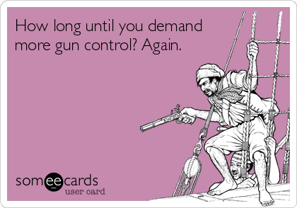 How long until you demand 
more gun control? Again.