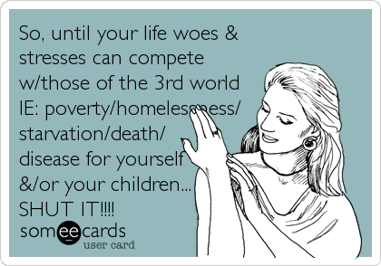 So, until your life woes &
stresses can compete
w/those of the 3rd world
IE: poverty/homelessness/
starvation/death/
disease for yourself
&/or your children...
SHUT IT!!!!